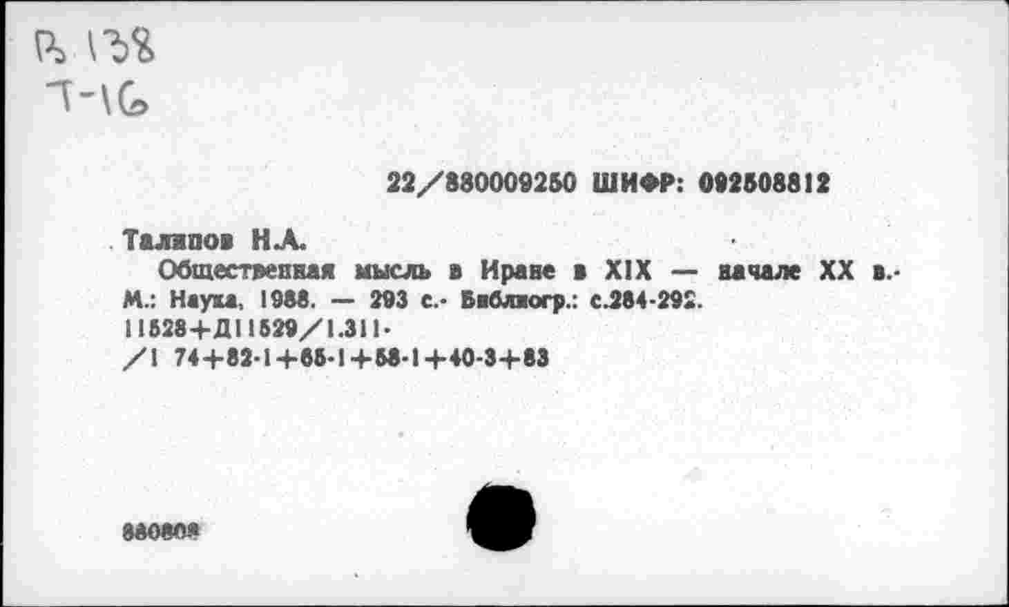 ﻿“НО»
22/880009260 ШИФР: 092508812
Таллпов НА.
Обшествепвая мысль в Нраве в XIX — начале XX в.-М.: Наука, 1988. — 293 с.* Баблногр.: с.284-292.
11528+Д11529/1.311-
/1 74+82-14-85-1 +58-1 +40-3+83
88080.«